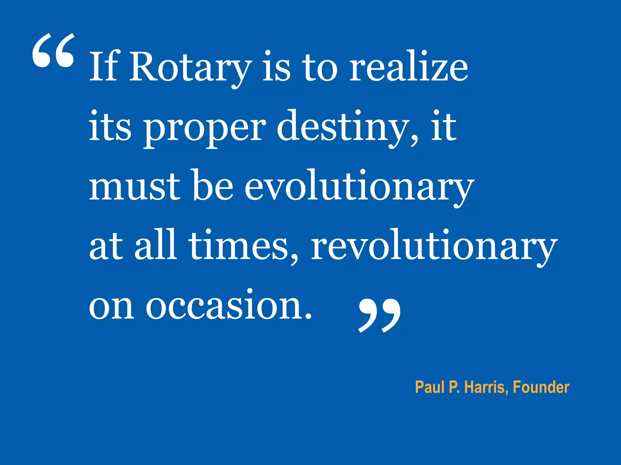 If Rotary is to realize
its proper destiny, it
must be evolutionary
at all times, revolutionary
on occasion.
Paul P. Harris, Founder
“
”
 