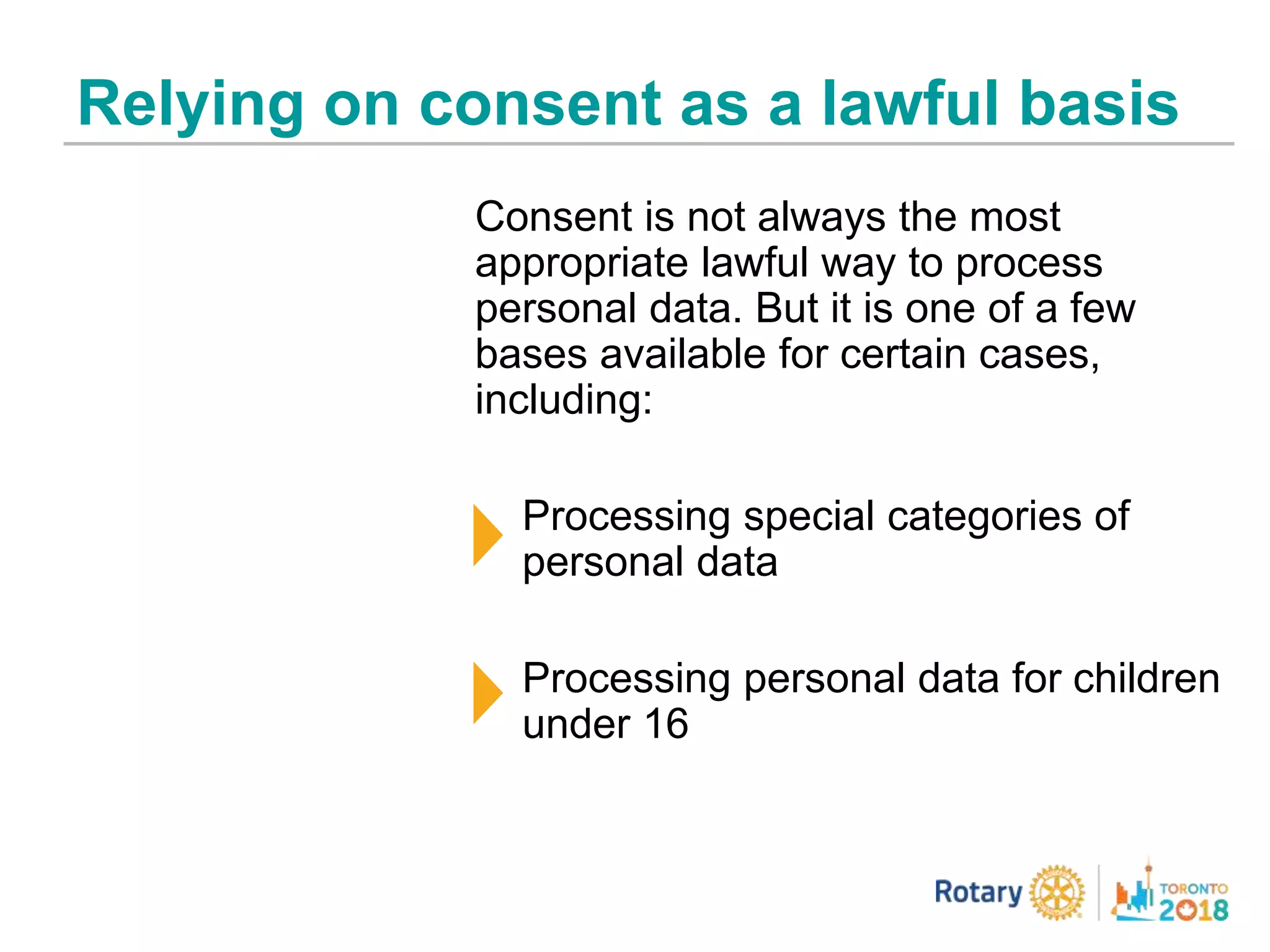 Relying on consent as a lawful basis
Consent is not always the most
appropriate lawful way to process
personal data. But it is one of a few
bases available for certain cases,
including:
Processing special categories of
personal data
Processing personal data for children
under 16
 