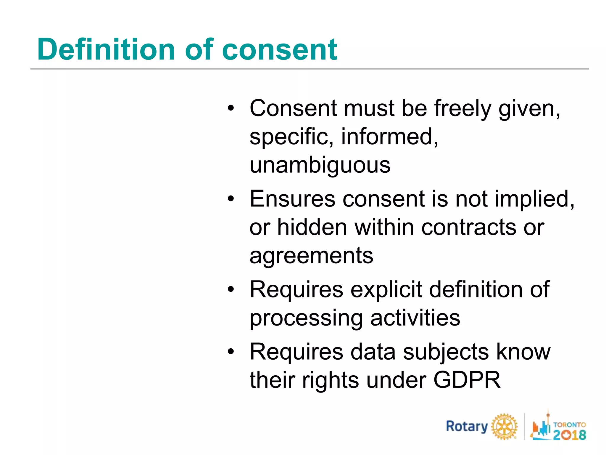 Definition of consent
• Consent must be freely given,
specific, informed,
unambiguous
• Ensures consent is not implied,
or hidden within contracts or
agreements
• Requires explicit definition of
processing activities
• Requires data subjects know
their rights under GDPR
 
