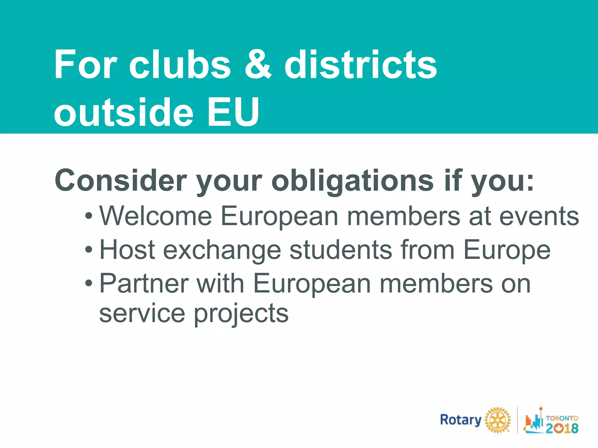 Consider your obligations if you:
• Welcome European members at events
• Host exchange students from Europe
• Partner with European members on
service projects
For clubs & districts
outside EU
 