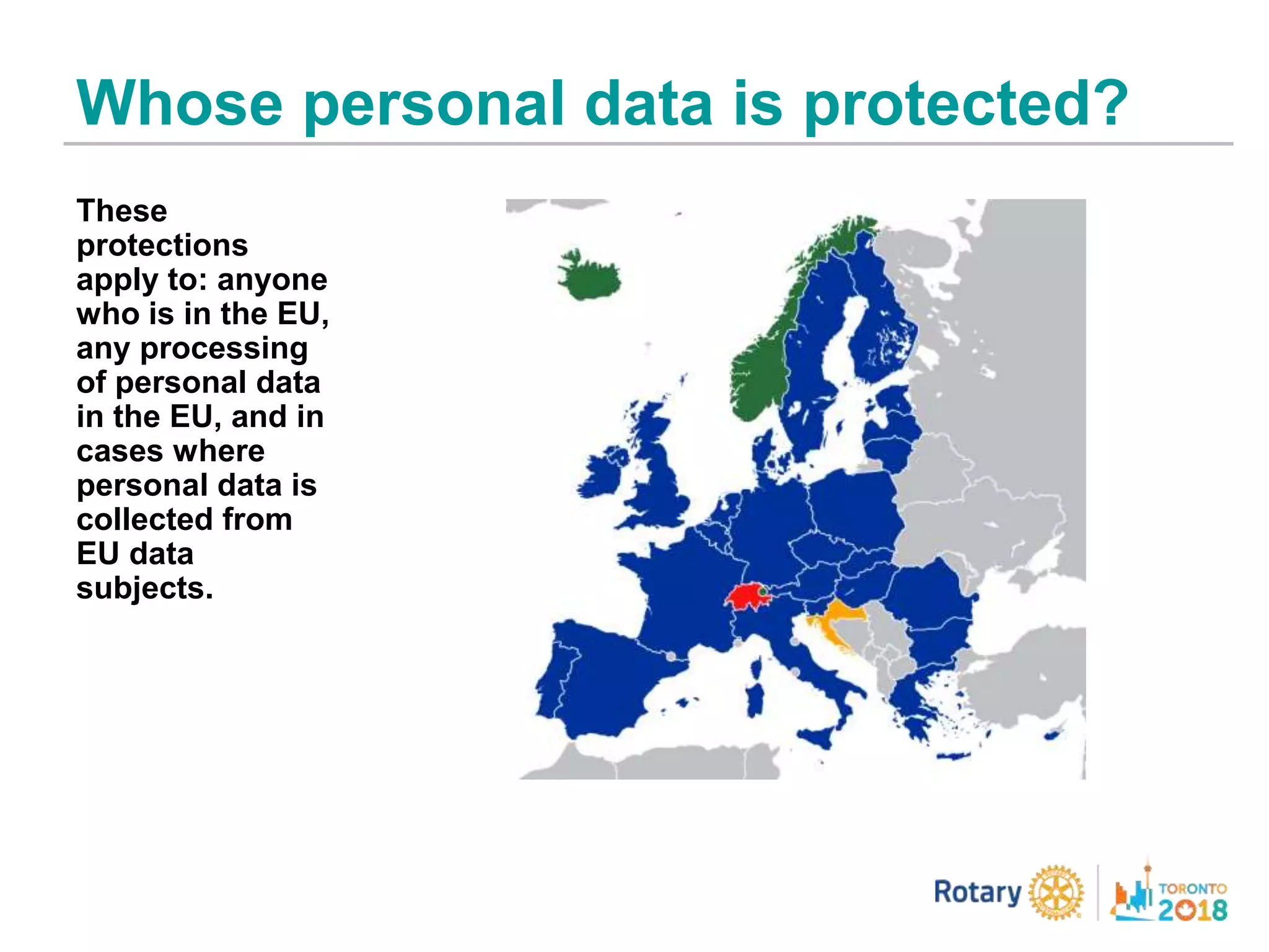 Whose personal data is protected?
These
protections
apply to: anyone
who is in the EU,
any processing
of personal data
in the EU, and in
cases where
personal data is
collected from
EU data
subjects.
 