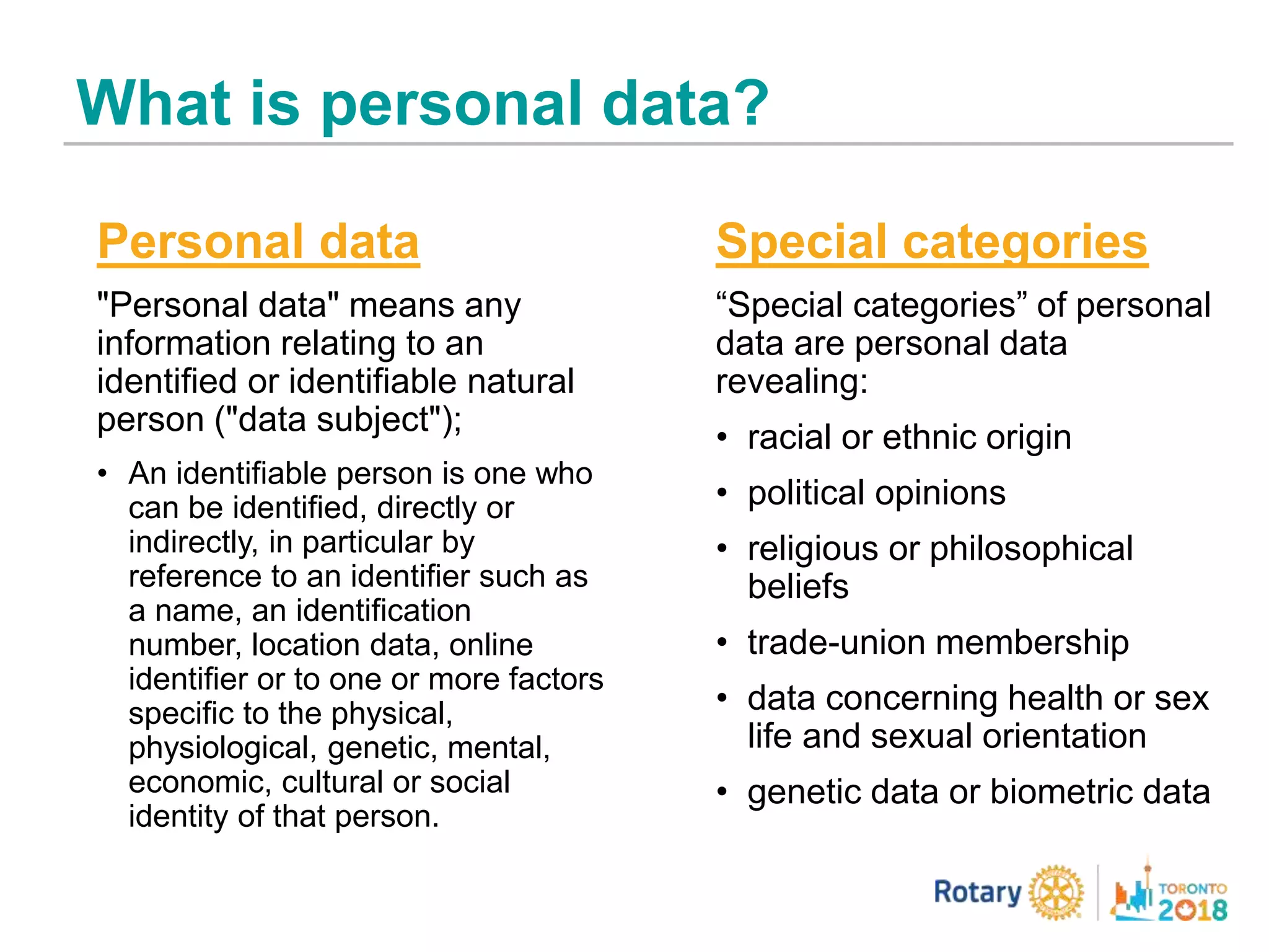 What is personal data?
Personal data
"Personal data" means any
information relating to an
identified or identifiable natural
person ("data subject");
• An identifiable person is one who
can be identified, directly or
indirectly, in particular by
reference to an identifier such as
a name, an identification
number, location data, online
identifier or to one or more factors
specific to the physical,
physiological, genetic, mental,
economic, cultural or social
identity of that person.
Special categories
“Special categories” of personal
data are personal data
revealing:
• racial or ethnic origin
• political opinions
• religious or philosophical
beliefs
• trade-union membership
• data concerning health or sex
life and sexual orientation
• genetic data or biometric data
 