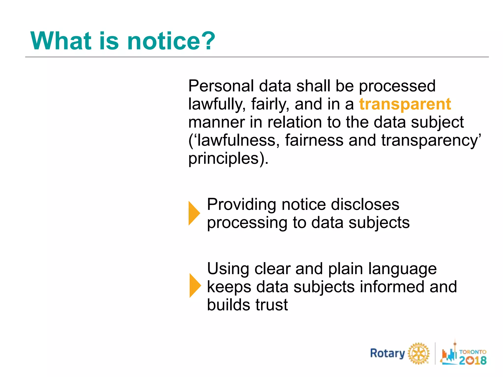 What is notice?
Personal data shall be processed
lawfully, fairly, and in a transparent
manner in relation to the data subject
(‘lawfulness, fairness and transparency’
principles).
Providing notice discloses
processing to data subjects
Using clear and plain language
keeps data subjects informed and
builds trust
 