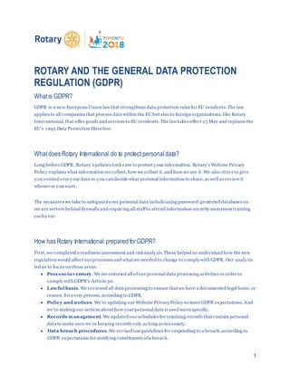 1
ROTARY AND THE GENERAL DATA PROTECTION
REGULATION (GDPR)
Whatis GDPR?
GDPR is a new European Union law that strengthens data protection rules for EU residents.The law
applies to all companies that process data within the EU but also to foreign organizations, like Rotary
International, that offer goods and services to EU residents. The law takes effect 25 May and replaces the
EU’s 1995 Data Protection Directive.
Whatdoes Rotary International do to protect personaldata?
Long before GDPR, Rotary’s policies took care to protect your information. Rotary’s Website Privacy
Policy explains what information we collect, how we collect it, and how we use it. We also striveto give
you control over your data so you can decide what personal information to share,as well as review it
whenever you want.
The measures we take to safeguardyour personal data includeusing password-protected databases on
secure servers behind firewalls and requiring all staffto attend information security awareness training
each year.
How has Rotary International prepared forGDPR?
First, we completed a readiness assessment and risk analysis. These helped us understand how the new
regulation would affect ourprocesses and what we needed to change to comply with GDPR. Our analysis
led us to focus on these areas:
 Process inventory. We inventoried all ofour personal data processing activities in order to
comply with GDPR’s Article30.
 Lawful basis. We reviewed all data processing to ensure that we have a documented legal basis, or
reason, for every process,according to GDPR.
 Policy and notices. We’re updating our Website PrivacyPolicy to meet GDPR expectations. And
we’re making our notices about how yourpersonal data is used morespecific.
 Records management. We updated our schedules for retaining records that contain personal
data to make sure we’re keeping records only as long as necessary.
 Data breach procedures.We revised our guidelines for responding to a breach,according to
GDPR expectations for notifying constituents ofa breach.
 