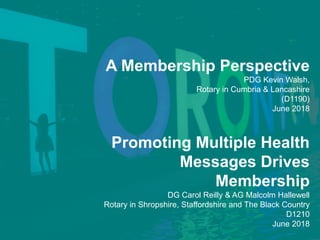 A Membership Perspective
PDG Kevin Walsh,
Rotary in Cumbria & Lancashire
(D1190)
June 2018
Promoting Multiple Health
Messages Drives
Membership
DG Carol Reilly & AG Malcolm Hallewell
Rotary in Shropshire, Staffordshire and The Black Country
D1210
June 2018
 