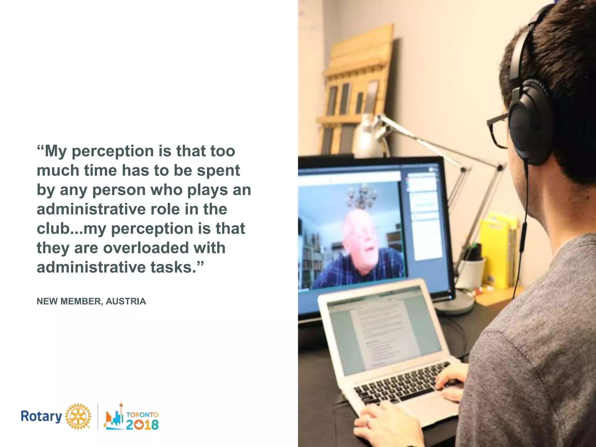 “My perception is that too
much time has to be spent
by any person who plays an
administrative role in the
club...my perception is that
they are overloaded with
administrative tasks.”
NEW MEMBER, AUSTRIA
 