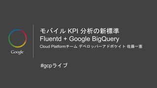 モバイル KPI 分析の新標準
Fluentd + Google BigQuery
Cloud Platformチーム デベロッパーアドボケイト 佐藤一憲
#gcpライブ
 