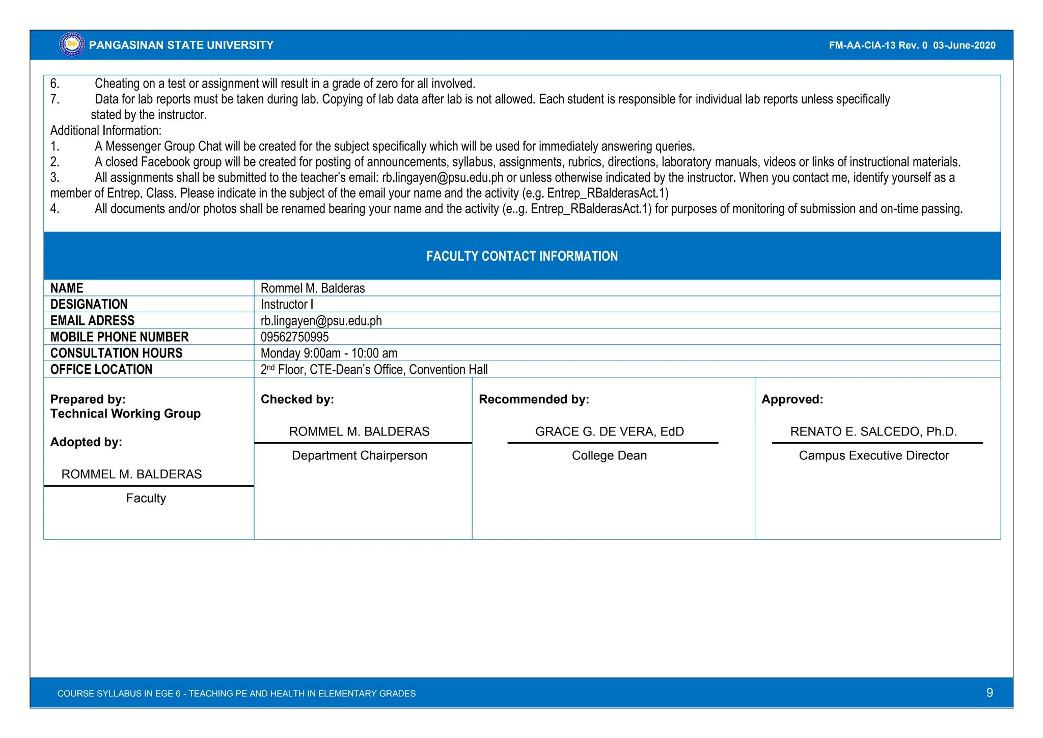 9
PANGASINAN STATE UNIVERSITY
COURSE GUIDE IN ECON 110 – INTRODUCTORY ECONOMICS
FM-AA-CIA-13 Rev. 0 03-June-2020
COURSE SYLLABUS IN EGE 6 - TEACHING PE AND HEALTH IN ELEMENTARY GRADES
6. Cheating on a test or assignment will result in a grade of zero for all involved.
7. Data for lab reports must be taken during lab. Copying of lab data after lab is not allowed. Each student is responsible for individual lab reports unless specifically
stated by the instructor.
Additional Information:
1. A Messenger Group Chat will be created for the subject specifically which will be used for immediately answering queries.
2. A closed Facebook group will be created for posting of announcements, syllabus, assignments, rubrics, directions, laboratory manuals, videos or links of instructional materials.
3. All assignments shall be submitted to the teacher’s email: rb.lingayen@psu.edu.ph or unless otherwise indicated by the instructor. When you contact me, identify yourself as a
member of Entrep. Class. Please indicate in the subject of the email your name and the activity (e.g. Entrep_RBalderasAct.1)
4. All documents and/or photos shall be renamed bearing your name and the activity (e..g. Entrep_RBalderasAct.1) for purposes of monitoring of submission and on-time passing.
FACULTY CONTACT INFORMATION
NAME Rommel M. Balderas
DESIGNATION Instructor I
EMAIL ADRESS rb.lingayen@psu.edu.ph
MOBILE PHONE NUMBER 09562750995
CONSULTATION HOURS Monday 9:00am - 10:00 am
OFFICE LOCATION 2nd Floor, CTE-Dean’s Office, Convention Hall
Prepared by:
Technical Working Group
Adopted by:
ROMMEL M. BALDERAS
Faculty
Checked by:
ROMMEL M. BALDERAS
Department Chairperson
Recommended by:
GRACE G. DE VERA, EdD
College Dean
Approved:
RENATO E. SALCEDO, Ph.D.
Campus Executive Director
 