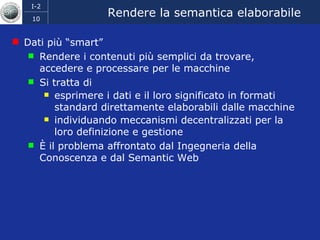 Rendere la semantica elaborabile Dati più “smart” Rendere i contenuti più semplici da trovare, accedere e processare per le macchine  Si tratta di  esprimere i dati e il loro significato in formati standard direttamente elaborabili dalle macchine  individuando meccanismi decentralizzati per la loro definizione e gestione È il problema affrontato dal Ingegneria della Conoscenza e dal Semantic Web 