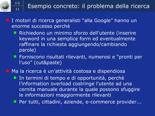 Esempio concreto: il problema della ricerca I motori di ricerca generalisti “alla Google” hanno un enorme successo perchè Richiedono un minimo sforzo dell’utente (inserire keyword in una semplice form ed eventualmente raffinare la richiesta aggiungendo/cambiando parole) Forniscono risultati rilevanti, numerosi e “pronti per l’uso” (cut&paste) Ma la ricerca è un’attività costosa e dispendiosa  In termini di tempo e di opportunità, perchè l’information overload costringe l’utente ad una cernita manuale durante la quale possono sfuggire le informazioni maggiormente rilevanti Per tutti, cittadini, aziende, e-commerce provider... 