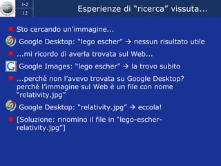 Esperienze di “ricerca” vissuta... Sto cercando un’immagine... Google Desktop: “lego escher”    nessun risultato utile ...mi ricordo di averla trovata sul Web... Google Images: “lego escher”    la trovo subito ...perchè non l’avevo trovata su Google Desktop? perchè l’immagine sul Web è un file con nome “relativity.jpg” Google Desktop: “relativity.jpg”    eccola! [Soluzione: rinomino il file in “lego-escher-relativity.jpg”] 