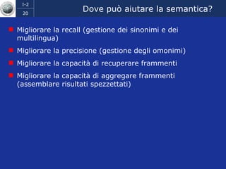 Dove può aiutare la semantica? Migliorare la recall (gestione dei sinonimi e dei multilingua) Migliorare la precisione (gestione degli omonimi) Migliorare la capacità di recuperare frammenti Migliorare la capacità di aggregare frammenti (assemblare risultati spezzettati) 