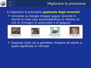 Migliorare la precisione A migliorare la precisione  gestendo degli omonimi Cercando su Google Images jaguar (avendo in mente la nota casa automobilistica) si ottiene un mix di immagini di automobili e di giaguari Sapendo tutto ciò si potrebbe chiedere all’utente a quale significato si riferisse 