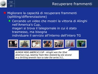 Recuperare frammenti Migliorare la capacità di recuperare frammenti (splitting/differenziazione) Cercando un video che mostri la vittoria di Alinghi nell’America’s Cup,  magari si trova il telegiornale in cui è stato trasmesso, ma bisogna  individuare il servizio all’interno dell’intero TG ALINGHI WINS AMERICA'S CUP - Alinghi won the 32nd  America's Cup, beating Team New Zealand by one second  in a thrilling seventh race to take the series 5-2… 