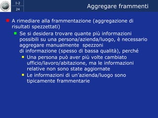 Aggregare frammenti A rimediare alla frammentazione (aggregazione di risultati spezzettati) Se si desidera trovare quante più informazioni possibili su una persona/azienda/luogo, è necessario aggregare manualmente  spezzoni  di informazione (spesso di bassa qualità), perché  Una persona può aver più volte cambiato ufficio/lavoro/abitazione, ma le informazioni relative non sono state aggiornate Le informazioni di un’azienda/luogo sono tipicamente frammentarie 
