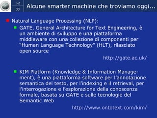 Alcune smarter machine che troviamo oggi... Natural Language Processing (NLP):  GATE, General Architecture for Text Engineering, è un ambiente di sviluppo e una piattaforma middleware con una collezione di componenti per “Human Language Technology” (HLT), rilasciato open source  http :// gate.ac.uk / KIM Platform (Knowledge & Information Manage-ment), è una piattaforma software per l’annotazione semantica del testo, per l’indexing e il retrieval, per l’interrogazione e l’esplorazione della conoscenza formale, basata su GATE e sulle tecnologie del Semantic Web  http://www.ontotext.com/kim/ 