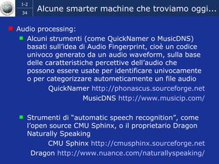 Alcune smarter machine che troviamo oggi... Audio processing:  Alcuni strumenti (come QuickNamer o MusicDNS) basati sull’idea di Audio Fingerprint, cioè un codice univoco generato da un audio waveform, sulla base delle caratteristiche percettive dell’audio che possono essere usate per identificare univocamente o per categorizzare autometicamente un file audio QuickNamer  http:// phonascus.sourceforge.net MusicDNS  http://www.musicip.com/ Strumenti di “automatic speech recognition”, come l’open source CMU Sphinx, o il proprietario Dragon Naturally Speaking CMU Sphinx  http:// cmusphinx.sourceforge.net Dragon  http://www.nuance.com/ naturallyspeaking / 