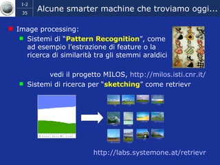 Alcune smarter machine che troviamo oggi... Image processing:  Sistemi di “ Pattern Recognition ”, come  ad esempio l’estrazione di feature o la ricerca di similarità tra gli stemmi araldici  vedi il progetto MILOS,  http:// milos.isti.cnr.it / Sistemi di ricerca per “ sketching ” come  retrievr  http:// labs.systemone.at/retrievr 
