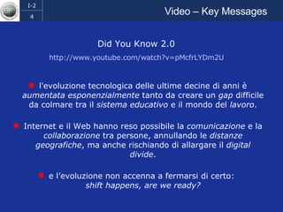 Video – Key Messages Did You Know 2.0  http://www.youtube.com/watch?v=pMcfrLYDm2U   l'evoluzione tecnologica delle ultime decine di anni è  aumentata esponenzialmente  tanto da creare un  gap  difficile da colmare tra il  sistema educativo  e il mondo del  lavoro . Internet e il Web hanno reso possibile la  comunicazione  e la  collaborazione  tra persone, annullando le  distanze   geografiche , ma anche rischiando di allargare il  digital   divide . e l’evoluzione non accenna a fermarsi di certo:  shift   happens, are we ready? 