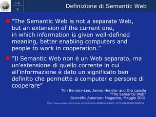 Definizione di Semantic Web “ The Semantic Web is not a separate Web,  but an extension of the current one,  in which information is given well-defined meaning, better enabling computers and people to work in cooperation.” “ Il Semantic Web non è un Web separato, ma un’estensione di quello corrente in cui all’informazione è dato un significato ben definito che permette a computer e persone di cooperare” Tim Berners-Lee, James Hendler and Ora Lassila “ The Semantic Web” Scientific American Magazine, Maggio 2001 http://www.sciam.com/article.cfm?articleID=00048144-10D2-1C70-84A9809EC588EF21   