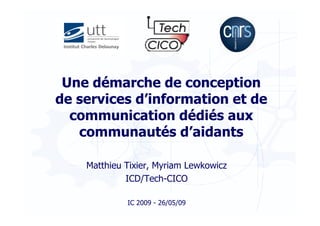 Une démarche de conception
de services d’information et de
  communication dédiés aux
   communautés d’aidants

    Matthieu Tixier, Myriam Lewkowicz
             ICD/Tech-CICO

             IC 2009 - 26/05/09
 