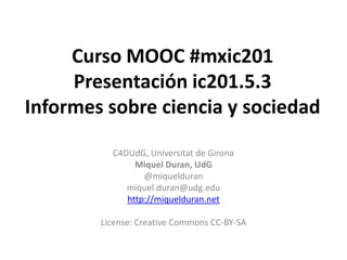 Curso MOOC #mxic201
     Presentación ic201.5.3
Informes sobre ciencia y sociedad

          C4DUdG, Universitat de Girona
               Miquel Duran, UdG
                 @miquelduran
             miquel.duran@udg.edu
             http://miquelduran.net

        License: Creative Commons CC-BY-SA
 