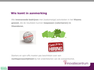 Wie komt in aanmerking
Alle innoverende bedrijven met (toekomstige) activiteiten in het Vlaams
gewest, die de resultaten kunnen toepassen (valoriseren) in
Vlaanderen.
Starters en spin-offs moeten pas beschikken over een
rechtspersoonlijkheid bij het ondertekenen van de overeenkomst.
 