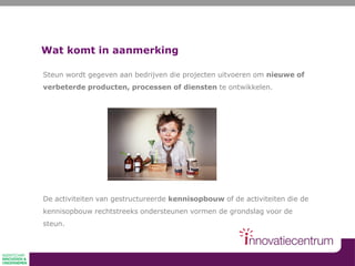 Wat komt in aanmerking
Steun wordt gegeven aan bedrijven die projecten uitvoeren om nieuwe of
verbeterde producten, processen of diensten te ontwikkelen.
De activiteiten van gestructureerde kennisopbouw of de activiteiten die de
kennisopbouw rechtstreeks ondersteunen vormen de grondslag voor de
steun.
 