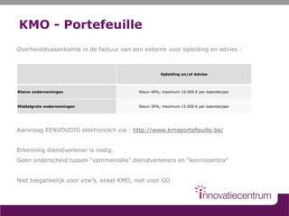 KMO - Portefeuille
Overheidstussenkomst in de factuur van een externe voor opleiding en advies :
Aanvraag EENVOUDIG elektronisch via : http://www.kmoportefeuille.be/
Erkenning dienstverlener is nodig.
Geen onderscheid tussen “commerciële” dienstverleners en “kenniscentra”
Niet toegankelijk voor vzw’s, enkel KMO, niet voor GO
Opleiding en/of Advies
Kleine ondernemingen Steun 40%, maximum 10.000 € per kalenderjaar
Middelgrote ondernemingen Steun 30%, maximum 15.000 € per kalenderjaar
 