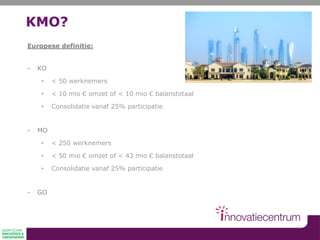 KMO?
Europese definitie:
- KO
• < 50 werknemers
• < 10 mio € omzet of < 10 mio € balanstotaal
• Consolidatie vanaf 25% participatie
- MO
• < 250 werknemers
• < 50 mio € omzet of < 43 mio € balanstotaal
• Consolidatie vanaf 25% participatie
- GO
 