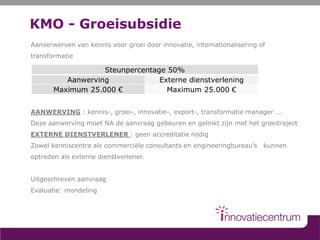 KMO - Groeisubsidie
Aanverwerven van kennis voor groei door innovatie, internationalisering of
transformatie
AANWERVING : kennis-, groei-, innovatie-, export-, transformatie manager ….
Deze aanwerving moet NA de aanvraag gebeuren en gelinkt zijn met het groeitraject
EXTERNE DIENSTVERLENER : geen accreditatie nodig
Zowel kenniscentra als commerciële consultants en engineeringbureau’s kunnen
optreden als externe dienstverlener.
Uitgeschreven aanvraag
Evaluatie: mondeling
Steunpercentage 50%
Aanwerving Externe dienstverlening
Maximum 25.000 € Maximum 25.000 €
 