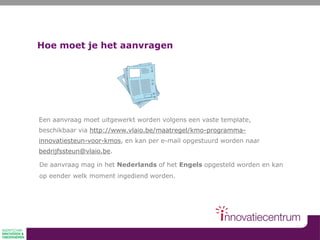 Hoe moet je het aanvragen
Een aanvraag moet uitgewerkt worden volgens een vaste template,
beschikbaar via http://www.vlaio.be/maatregel/kmo-programma-
innovatiesteun-voor-kmos, en kan per e-mail opgestuurd worden naar
bedrijfssteun@vlaio.be.
De aanvraag mag in het Nederlands of het Engels opgesteld worden en kan
op eender welk moment ingediend worden.
 