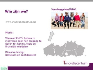 Wie zijn we?
Missie:
Vlaamse KMO's helpen te
innoveren door hen toegang te
geven tot kennis, tools en
financiële middelen
Dienstverlening:
Kosteloos en confidentieel
www.innovatiecentrum.be
Voor augustus 2016Vanaf augustus 2016
 