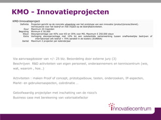 KMO - Innovatieprojecten
Via aanvraagdossier van +/- 25 blz. Beoordeling door externe jury (3)
Beschrijven R&D activiteiten van eigen personeel, onderaannemers en kenniscentrum (wie,
wat, waarom , hoe…)
Activiteiten : maken Proof of concept, prototypebouw, testen, onderzoeken, IP-aspecten,
Markt- en gebruikersaspecten, coördinatie …
Geloofwaardig projectplan met inschatting van de risico’s
Business case met berekening van valorisatiefactor
KMO-Innovatieproject
Definitie
Duur
Begroting
Steun
Extra
Aantal
Projecten gericht op de concrete uitwerking van het prototype van een innovatie (product/proces/dienst).
Vernieuwend voor het bedrijf en met impact op de bedrijfsactiviteiten.
Maximum 24 maanden
Minimum € 50.000
Steunpercentage van 45% voor KO en 35% voor MO, Maximum € 250.000 steun
Verhoging steunpercentage met 10% bij een substantiële samenwerking tussen onafhankelijke bedrijven of
internationaal (elk bedrijf < 70% aandeel in de kosten) (EUREKA)
Maximum 2 projecten per kalenderjaar
 