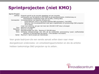 Sprintprojecten (niet KMO)
Voor grote bedrijven die een eerste aanzet willen doen naar meer
doorgedreven onderzoeks- en ontwikkelingsactiviteiten en die de ambitie
hebben toekomstige O&O projecten op te zetten.
Sprint-Project
Definitie
Voorwaarden
Duur
Begroting
Steun
Extra
Aantal
Projecten gericht op de concrete uitwerking van een innovatie.
Vernieuwend voor het bedrijf en met impact op de bedrijfsactiviteiten. Ambitieniveau en
technologische complexiteit hoger dan bij KMO, (richting O&O).
Innovatieprojecten van beperkte omvang voor:
- Grote bedrijven (met nu nog eerder beperkte R&D activiteiten), (niet KMO)
- Bedrijven met innovatiepotentieel maar geen mogelijkheden om grootschalige O&O-projecten
uit te voeren.
3 jaar voor indiening: per jaar niet meer dan 250.000 € IWT-steun ontvangen
Maximum 24 maanden
Minimum € 50.000
Steunpercentage van 25%, Maximum € 250.000 steun
Verhoging steunpercentage met 10% als de substantiële samenwerking tussen onafhankelijke
bedrijven of internationaal (elk bedrijf < 70% aandeel in de kosten)
Maximum 1 Sprint-project per kalenderjaar
 