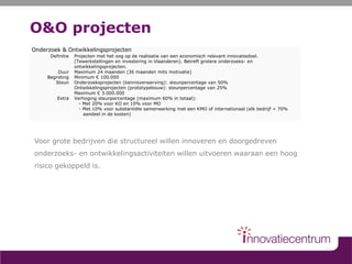 O&O projecten
Voor grote bedrijven die structureel willen innoveren en doorgedreven
onderzoeks- en ontwikkelingsactiviteiten willen uitvoeren waaraan een hoog
risico gekoppeld is.
Onderzoek & Ontwikkelingsprojecten
Definitie
Duur
Begroting
Steun
Extra
Projecten met het oog op de realisatie van een economisch relevant innovatiedoel.
(Tewerkstellingen en investering in Vlaanderen). Betreft grotere onderzoeks- en
ontwikkelingsprojecten.
Maximum 24 maanden (36 maanden mits motivatie)
Minimum € 100.000
Onderzoeksprojecten (kennisverwerving): steunpercentage van 50%
Ontwikkelingsprojecten (prototypebouw): steunpercentage van 25%
Maximum € 3.000.000
Verhoging steunpercentage (maximum 60% in totaal):
- Met 20% voor KO en 10% voor MO
- Met 10% voor substantiële samenwerking met een KMO of internationaal (elk bedrijf < 70%
aandeel in de kosten)
 