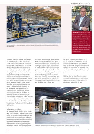 41B:ton
zoals van Wanrooij, Trebbe, van Wijnen
en VolkerWessels houden sterker vast
aan hun bouwconcept nu de voordelen
ten opzichte van traditionele bouw zich
steeds scherper aftekenen. Het werken
met vaste partners, de korte bouwtijd,
de hoge kwaliteit en de minimalisering
van faalkosten werpt zijn vruchten af.
Fabrikanten en toeleverende industrie
zetten in op grotere toegevoegde waarde
door delen van de ruwbouw te verzorgen
(MBS, Spaansen, DRBG) of het bouw-
bedrijf te ontzorgen met hulp van BIM
(Xella, Calduran) of met complete in
de fabriekshal af te bouwen casco’s
(CascoTotaal) of zonnedaken (Stafier,
RockwoolZero). Staal en hout zijn als
constructiemateriaal in opmars bij de
3D-concepten vanwege het lichte gewicht
en de mogelijkheden voor circulair en of
verplaatsbaar bouwen (ThinkWonen, Relax
SnelWoning, Finch, Ursem, HeijmansOne,
LoftHome).
WONING UIT DE FABRIEK
Bij innovatie heb je altijd de echte koplo-
pers, dat is dan eerst lang pionieren, met
vallen en opstaan. Vervolgens krijg je een
kopgroep en die groep groeit. Er komen
meer aanbieders bij. Een rondgang langs
bouwbedrijven en bouwtoeleverende
industrie leert dat er volop wordt geïn-
vesteerd in nieuwe productielijnen voor
industriële woningbouw. VolkerWessels
heeft sinds de marktintroductie in 2014
meer dan achthonderd MorgenWonen
woningen geproduceerd in Coevorden.
In 2017 worden er zo’n 370 woningen
geleverd met beukbreedte 5.70 m. Er is
een tweede productielijn opgestart voor
de vervangingsmarkt (5.40 m) samen
goed voor circa 450 woningen per jaar.
Een derde productielijn zal voorzien in
levensloopbestendig units (6.95 m) met
een capaciteit van 225 per jaar.
De eerste IQ-woningen rolden in 2011
uit de fabriek en sindsdien zijn er 750
geassembleerd verspreid over het land.
Voor 2018 wordt een productie verwacht
van 200 IQ-woningen, de capaciteit van
de fabriek in Weert ligt op 350 woningen
per jaar.
Ook Jan Snel uit Montfoort investeert
in nieuwe productielijnen in Montfoort,
Lopik en t.z.t. ook in de Eemshaven in
Groningen, waar sinds dit jaar ›
INNOVATIECATALOGUS 2018
Complete woonunits, desgewenst volledig ingericht (Cubicco, Bergen op Zoom).
Kappen worden in BIM voorbereid en geprefabriceerd onder ideale omstandigheden (DeGroot,
Vroomshoop).
Peter Fraanje is bestuurslid
bij de stichting Booosting, een
interdisciplinair platform voor
koplopers in bouwinnovatie.
Booosting is opgericht op 31
augustus 1988 als stichting
Industrieel Bouwen Nederland
vanuit een gecombineerd intiti-
atief van industrie, ontwerpers
en architecten.
auteur Peter fraanje
 