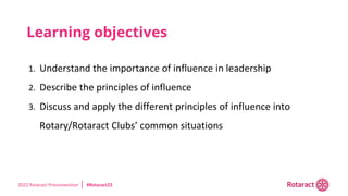 2022 Rotaract Preconvention #Rotaract22
Learning objectives
1. Understand the importance of influence in leadership
2. Describe the principles of influence
3. Discuss and apply the different principles of influence into
Rotary/Rotaract Clubs’ common situations
 