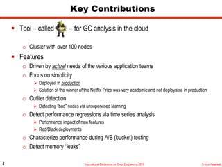 Key Contributions

      Tool – called            – for GC analysis in the cloud

        o  Cluster with over 100 nodes
      Features
        o  Driven by actual needs of the various application teams
        o  Focus on simplicity
               Deployed in production
               Solution of the winner of the Netflix Prize was very academic and not deployable in production
        o  Outlier detection
               Detecting “bad” nodes via unsupervised learning
        o  Detect performance regressions via time series analysis
               Performance impact of new features
               Red/Black deployments
        o  Characterize performance during A/B (bucket) testing
        o  Detect memory “leaks”

4                                        International Conference on Cloud Engineering 2013                © Arun Kejariwal
 