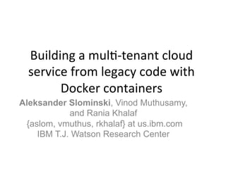 Building	
  a	
  mul+-­‐tenant	
  cloud	
  
service	
  from	
  legacy	
  code	
  with	
  
Docker	
  containers	
  	
  
Aleksander Slominski, Vinod Muthusamy,
and Rania Khalaf
{aslom, vmuthus, rkhalaf} at us.ibm.com
IBM T.J. Watson Research Center	
  
 