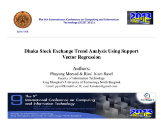 The 9th International Conference on Computing and Information
Technology (IC2IT 2013)

KMUTNB

Dhaka Stock Exchange Trend Analysis Using Support
Vector Regression
Authors:
Phayung Meesad & Risul Islam Rasel
Faculty of Information Technology
King Mongkut’s University of Technology North Bangkok
Email: pym@kmutnb.ac.th; rasel.kmutnb@gmail.com

 