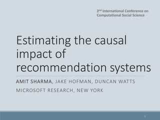 Estimating the causal
impact of
recommendation systems
AMIT SHARMA, JAKE HOFMAN, DUNCAN WATTS
MICROSOFT RESEARCH, NEW YORK
1
2nd International Conference on
Computational Social Science
 