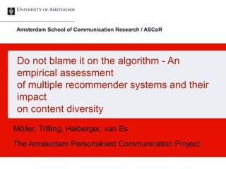 Do not blame it on the algorithm - An
empirical assessment
of multiple recommender systems and their
impact
on content diversity
Möller, Trilling, Helberger, van Es
The Amsterdam Personalised Communication Project
 