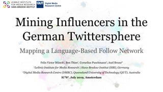 Mining Influencers in the
German Twittersphere
Mapping a Language-Based Follow Network
Felix Victor Münch1
, Ben Thies1
, Cornelius Puschmann1
, Axel Bruns2
1
Leibniz Institute for Media Research | Hans-Bredow-Institut (HBI), Germany
2
Digital Media Research Centre (DMRC), Queensland University of Technology (QUT), Australia
IC2
S2
, July 2019, Amsterdam
 