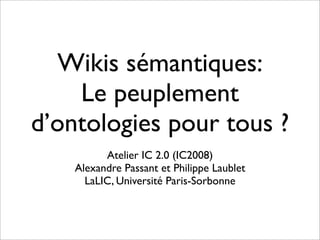 Wikis sémantiques:
    Le peuplement
d’ontologies pour tous ?
          Atelier IC 2.0 (IC2008)
    Alexandre Passant et Philippe Laublet
      LaLIC, Université Paris-Sorbonne