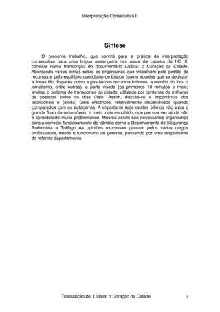 Interpretação Consecutiva II
Síntese
O presente trabalho, que servirá para a prática de interpretação
consecutiva para uma língua estrangeira nas aulas da cadeira de I.C. II,
consiste numa transcrição do documentário Lisboa: o Coração da Cidade.
Abordando vários temas sobre os organismos que trabalham pela gestão de
recursos e pelo equilíbrio quotidiano de Lisboa (como aqueles que se dedicam
a áreas tão díspares como a gestão dos recursos hídricos, a recolha do lixo, o
jornalismo, entre outras), a parte visada (os primeiros 10 minutos e meio)
analisa o sistema de transportes da cidade, utilizado por centenas de milhares
de pessoas todos os dias úteis. Assim, discute-se a importância dos
tradicionais e (ainda) úteis eléctricos, relativamente dispendiosos quando
comparados com os autocarros. A importante rede destes últimos não evita o
grande fluxo de automóveis, o meio mais escolhido, que por sua vez ainda não
é considerado muito problemático. Mesmo assim são necessários organismos
para o correcto funcionamento do trânsito como o Departamento de Segurança
Rodoviária e Tráfego As opiniões expressas passam pelos vários cargos
profissionais, desde o funcionário ao gerente, passando por uma responsável
do referido departamento.
Transcrição de: Lisboa: o Coração da Cidade 4
 