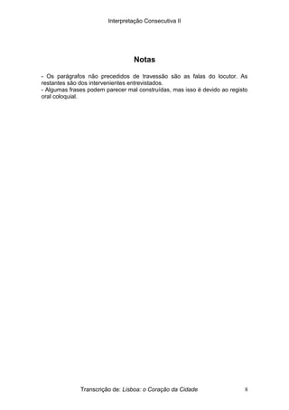 Interpretação Consecutiva II
Notas
- Os parágrafos não precedidos de travessão são as falas do locutor. As
restantes são dos intervenientes entrevistados.
- Algumas frases podem parecer mal construídas, mas isso é devido ao registo
oral coloquial.
Transcrição de: Lisboa: o Coração da Cidade 8
 