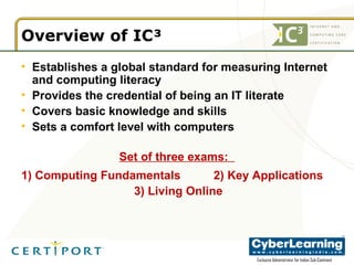 Overview of IC³ Establishes a global standard for measuring Internet and computing literacy  Provides the credential of being an IT literate Covers basic knowledge and skills Sets a comfort level with computers Set of three exams:  1) Computing Fundamentals  2) Key Applications   3) Living Online 