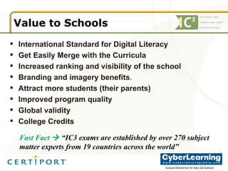 Value to Schools International Standard for Digital Literacy Get Easily Merge with the Curricula Increased ranking and visibility of the school Branding and imagery benefits .  Attract more students (their parents) Improved program quality Global validity College Credits  Fast Fact     “IC3 exams are established by over 270 subject matter experts from 19 countries across the world” 