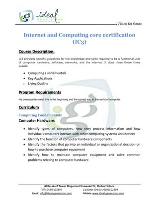 Vision for future


    Internet and Computing core certification
                    (IC3)
Course Description:
IC3 provides specific guidelines for the knowledge and skills required to be a functional user
of computer hardware, software, networks, and the internet. It does these throw three
exams:

     Computing Fundamentals
     Key Applications
     Living Outline


Program Requirements
No prerequisites exist, this is the beginning and the correct way to the world of computer.


Curriculum

Computing Fundamentals
Computer Hardware:
     Identify types of computers, how they process information and how
      individual computers interact with other computing systems and devices
     Identify the function of computer hardware components
     Identify the factors that go into an individual or organizational decision on
      how to purchase computer equipment
     Identify how to maintain computer equipment and solve common
      problems relating to computer hardware




                       Al Baraka-2 Tower Mogamaa Elmawakef St, Shebin El-Kom.
                   Tel : 048/9102897                Customer Service : 0102502304
           Email : info@ideal-generation.com        Website: www.ideal-generation.com
 